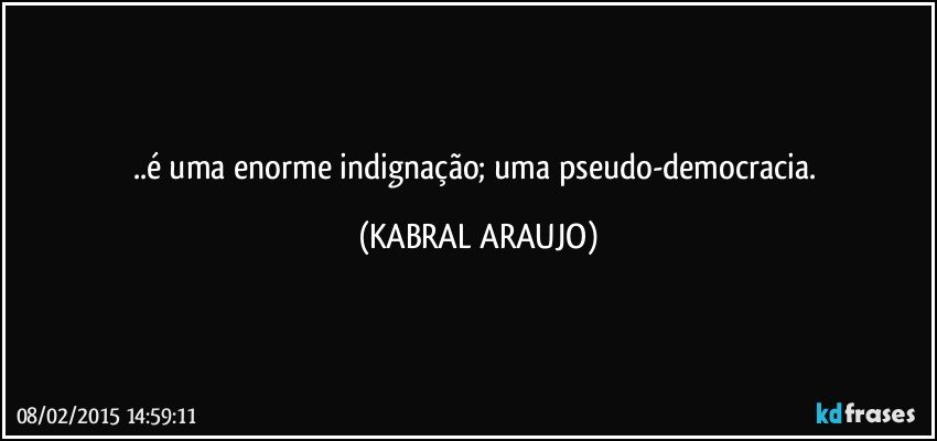 ..é uma enorme indignação; uma pseudo-democracia. (KABRAL ARAUJO)