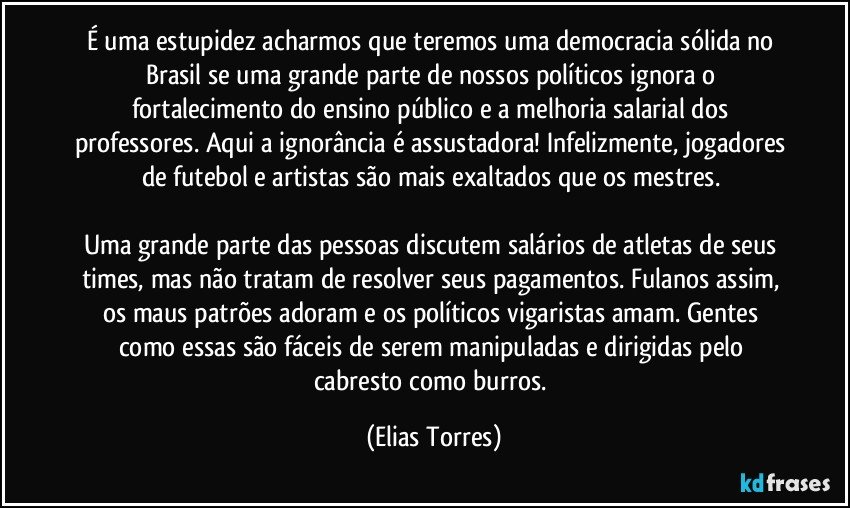 É uma estupidez acharmos que teremos uma democracia sólida no Brasil se uma grande parte de nossos políticos ignora o fortalecimento do ensino público e a melhoria salarial dos professores. Aqui a ignorância é assustadora! Infelizmente, jogadores de futebol e artistas são mais exaltados que os mestres. 

Uma grande parte das pessoas discutem salários de atletas de seus times, mas não tratam de resolver seus pagamentos. Fulanos assim, os maus patrões adoram e os políticos vigaristas amam. Gentes como essas são fáceis de serem manipuladas e dirigidas pelo cabresto como burros. (Elias Torres)