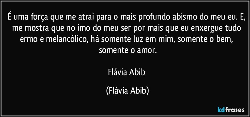 É uma força que me atrai para o mais profundo abismo do meu eu. E, me mostra que no imo do meu ser por mais que eu enxergue tudo ermo e melancólico, há somente luz em mim, somente o bem, somente o amor.

Flávia Abib (Flávia Abib)