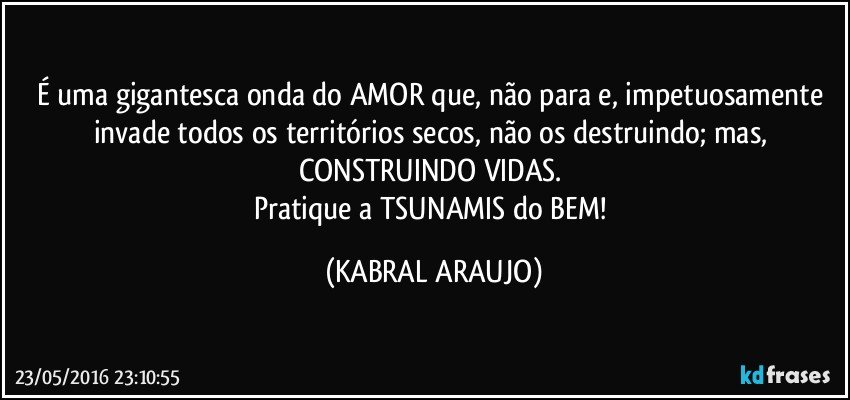 É uma gigantesca onda do AMOR que, não para e, impetuosamente invade todos os territórios secos, não os destruindo; mas, CONSTRUINDO VIDAS. 
Pratique a TSUNAMIS do BEM! (KABRAL ARAUJO)