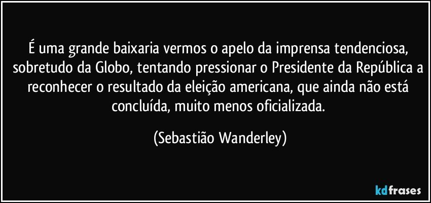 É uma grande baixaria vermos o apelo da imprensa tendenciosa, sobretudo da Globo, tentando pressionar o Presidente da República a reconhecer o resultado da eleição americana, que ainda não está concluída, muito menos oficializada. (Sebastião Wanderley)