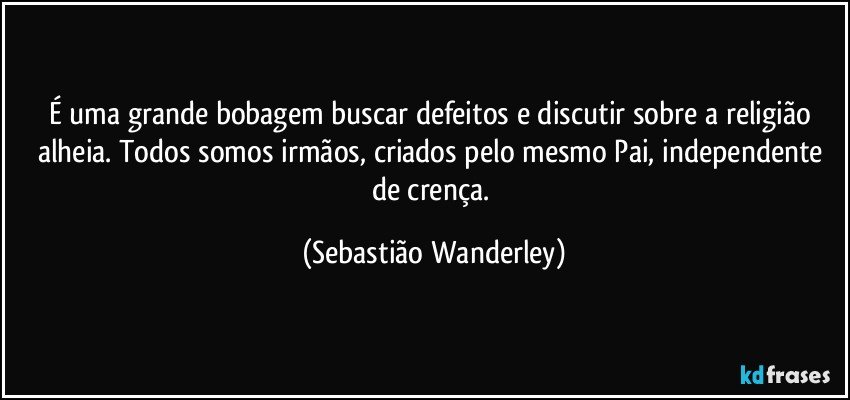 É uma grande bobagem buscar defeitos e discutir sobre a religião alheia. Todos somos irmãos, criados pelo mesmo Pai, independente de crença. (Sebastião Wanderley)