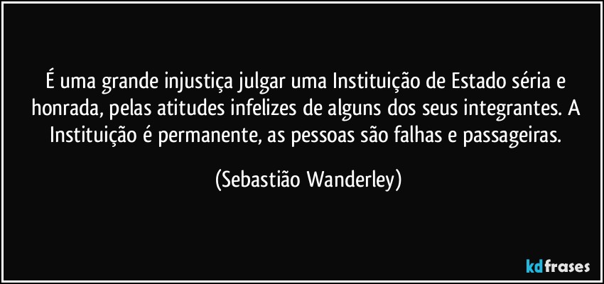 É uma grande injustiça julgar uma Instituição de Estado séria e honrada, pelas atitudes infelizes de alguns dos seus integrantes. A Instituição é permanente, as pessoas são falhas e passageiras. (Sebastião Wanderley)