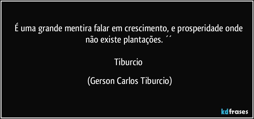 É uma grande mentira falar em crescimento, e prosperidade onde não existe plantações. ´´ 

Tiburcio (Gerson Carlos Tiburcio)