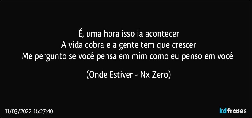 É, uma hora isso ia acontecer
A vida cobra e a gente tem que crescer
Me pergunto se você pensa em mim como eu penso em você (Onde Estiver - Nx Zero)