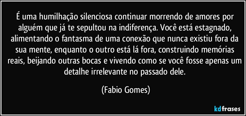 É uma humilhação silenciosa continuar morrendo de amores por alguém que já te sepultou na indiferença. Você está estagnado, alimentando o fantasma de uma conexão que nunca existiu fora da sua mente, enquanto o outro está lá fora, construindo memórias reais, beijando outras bocas e vivendo como se você fosse apenas um detalhe irrelevante no passado dele. (Fabio Gomes)