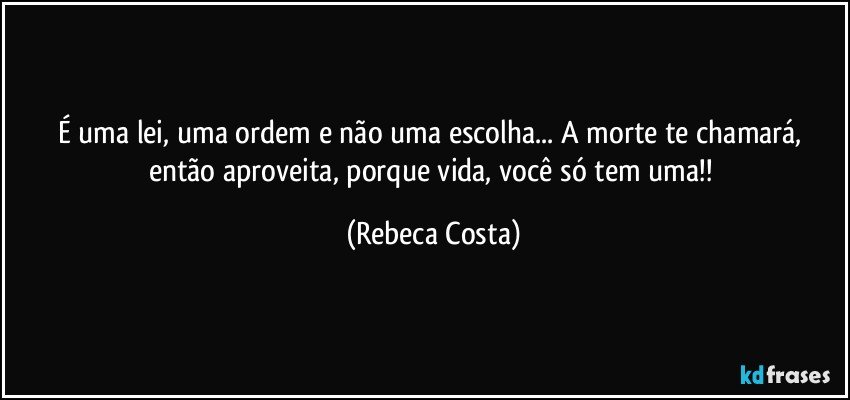 É uma lei, uma ordem e não uma escolha... A morte te chamará, então aproveita, porque vida, você só tem uma!! (Rebeca Costa)