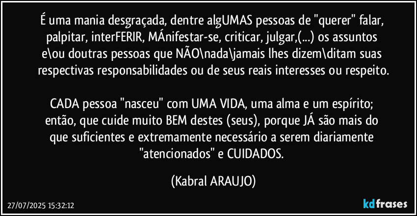 É uma mania desgraçada, dentre algUMAS pessoas de "querer" falar, palpitar, interFERIR, MÁnifestar-se, criticar, julgar,(...) os assuntos e\ou doutras pessoas que NÃO\nada\jamais lhes dizem\ditam suas respectivas responsabilidades ou de seus reais interesses ou respeito.

CADA pessoa "nasceu" com UMA VIDA, uma alma e um espírito; então, que cuide muito BEM destes (seus), porque JÁ são mais do que suficientes e extremamente necessário a serem diariamente "atencionados" e CUIDADOS. (KABRAL ARAUJO)