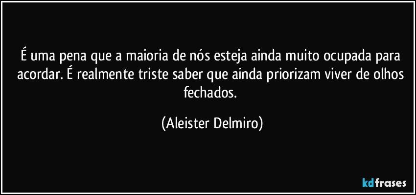 É uma pena que a maioria de nós esteja ainda muito ocupada para acordar. É realmente triste saber que ainda priorizam viver de olhos fechados. (Aleister Delmiro)