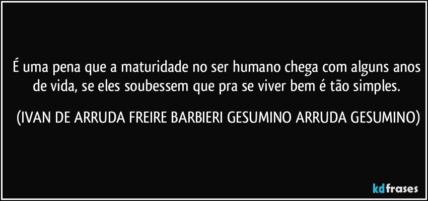 É uma pena que a maturidade no ser humano chega com alguns anos de vida, se eles soubessem que pra se viver bem é tão simples. (IVAN DE ARRUDA FREIRE BARBIERI GESUMINO ARRUDA GESUMINO)