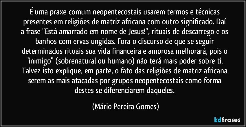 É uma praxe comum neopentecostais usarem termos e técnicas presentes em religiões de matriz africana com outro significado. Daí a frase "Está amarrado em nome de Jesus!", rituais de descarrego e os banhos com ervas ungidas. Fora o discurso de que se seguir determinados rituais sua vida financeira e amorosa melhorará, pois o "inimigo" (sobrenatural ou humano) não terá mais poder sobre ti. Talvez isto explique, em parte, o fato das religiões de matriz africana serem as mais atacadas por grupos neopentecostais como forma destes se diferenciarem daqueles. (Mário Pereira Gomes)