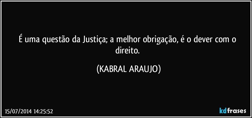 É uma questão da Justiça; a melhor obrigação, é o dever com o direito. (KABRAL ARAUJO)