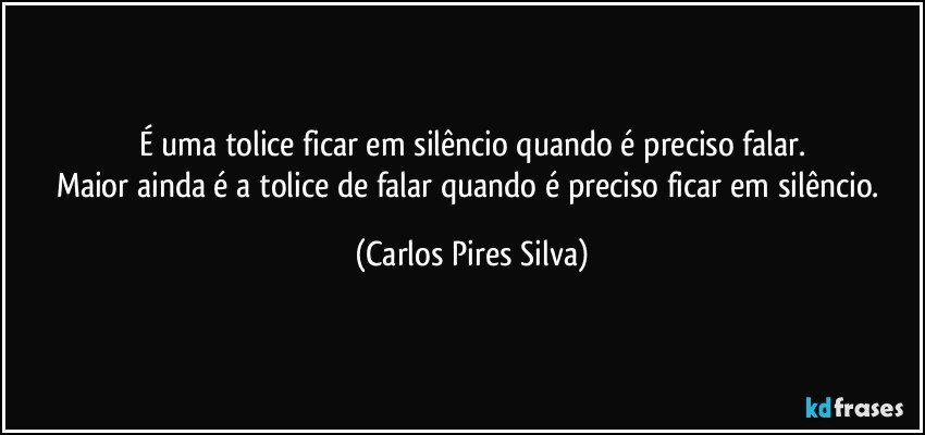 É uma tolice ficar em silêncio quando é preciso falar.
Maior ainda é a tolice de falar quando é preciso ficar em silêncio. (Carlos Pires Silva)