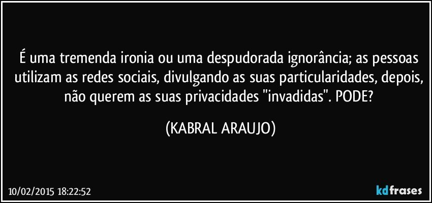 É uma tremenda ironia ou uma despudorada ignorância; as pessoas utilizam as redes sociais, divulgando as suas particularidades, depois, não querem as suas privacidades "invadidas". PODE? (KABRAL ARAUJO)