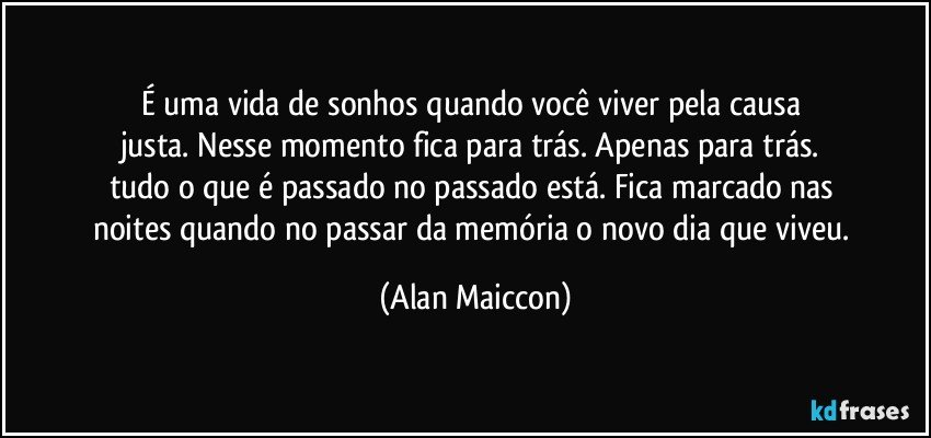 É uma vida de sonhos quando você viver pela causa 
justa. Nesse momento fica para trás. Apenas para trás. 
tudo o que é passado no passado está. Fica marcado nas 
noites quando no passar da memória o novo dia que viveu. (Alan Maiccon)