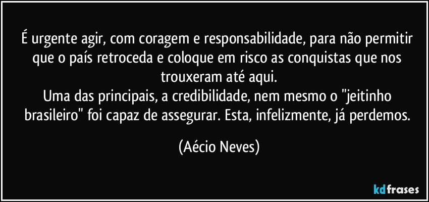 É urgente agir, com coragem e responsabilidade, para não permitir que o país retroceda e coloque em risco as conquistas que nos trouxeram até aqui.
Uma das principais, a credibilidade, nem mesmo o "jeitinho brasileiro" foi capaz de assegurar. Esta, infelizmente, já perdemos. (Aécio Neves)