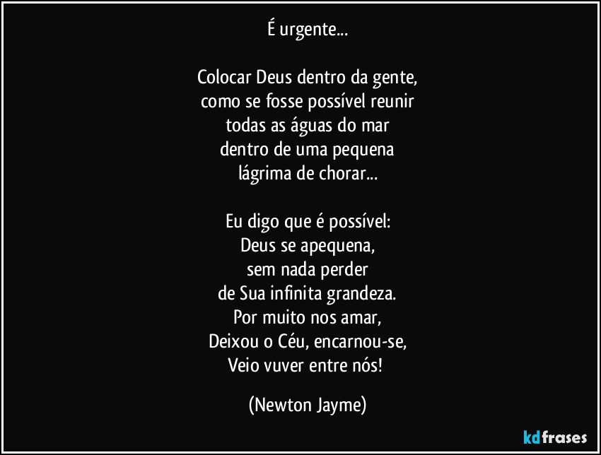 É urgente...

Colocar Deus dentro da gente,
como se fosse possível reunir
todas as águas do mar
dentro de uma pequena
lágrima de chorar...

Eu digo que é possível:
Deus se apequena,
sem nada perder
de Sua infinita grandeza.
Por muito nos amar,
Deixou o Céu, encarnou-se,
Veio vuver entre nós! (Newton Jayme)