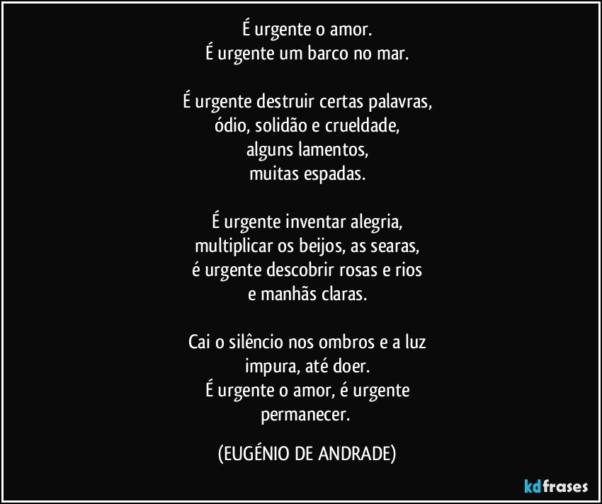 É urgente o amor.
É urgente um barco no mar.

É urgente destruir certas palavras,
ódio, solidão e crueldade,
alguns lamentos,
muitas espadas.

É urgente inventar alegria,
multiplicar os beijos, as searas,
é urgente descobrir rosas e rios
e manhãs claras.

Cai o silêncio nos ombros e a luz
impura, até doer.
É urgente o amor, é urgente
permanecer. (EUGÉNIO DE ANDRADE)