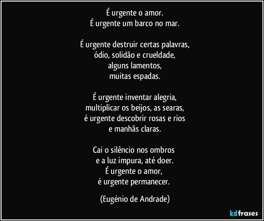 É urgente o amor.
É urgente um barco no mar.

É urgente destruir certas palavras,
ódio, solidão e crueldade,
alguns lamentos,
muitas espadas.

É urgente inventar alegria,
multiplicar os beijos, as searas,
é urgente descobrir rosas e rios
e manhãs claras.

Cai o silêncio nos ombros 
e a luz impura, até doer.
É urgente o amor, 
é urgente permanecer. (Eugénio de Andrade)