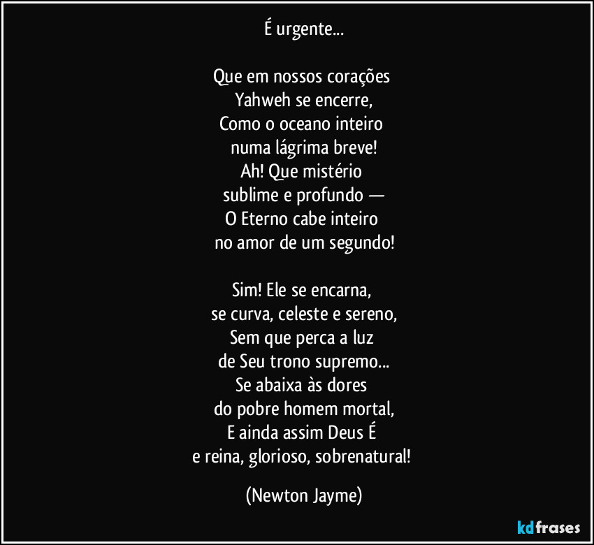 É urgente...

Que em nossos corações 
Yahweh se encerre,
Como o oceano inteiro 
numa lágrima breve!
Ah! Que mistério 
sublime e profundo —
O Eterno cabe inteiro 
no amor de um segundo!

Sim! Ele se encarna, 
se curva, celeste e sereno,
Sem que perca a luz 
de Seu trono supremo...
Se abaixa às dores 
do pobre homem mortal,
E ainda assim Deus É 
e reina, glorioso, sobrenatural! (Newton Jayme)