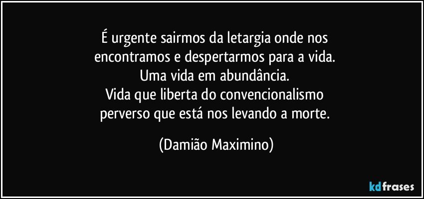 É urgente sairmos da letargia onde nos 
encontramos e despertarmos para a vida. 
Uma vida em abundância. 
Vida que liberta do convencionalismo 
perverso que está nos levando a morte. (Damião Maximino)