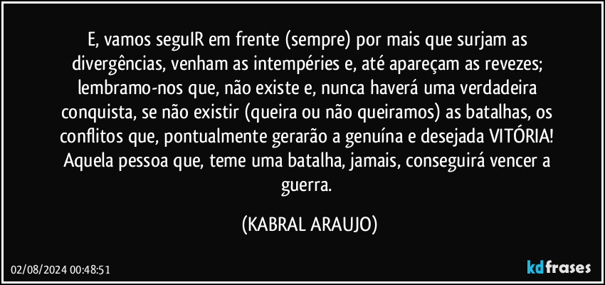 E, vamos seguIR em frente (sempre) por mais que surjam as divergências, venham as intempéries e, até apareçam as revezes; lembramo-nos que, não existe e, nunca haverá uma verdadeira conquista, se não existir (queira ou não queiramos) as batalhas, os conflitos que, pontualmente gerarão a genuína e desejada VITÓRIA! Aquela pessoa que, teme uma batalha, jamais, conseguirá vencer a guerra. (KABRAL ARAUJO)