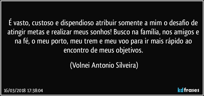 É vasto, custoso e dispendioso atribuir somente a mim o desafio de atingir metas e realizar meus sonhos! Busco na família, nos amigos e na fé, o meu porto, meu trem e meu voo para ir mais rápido ao encontro de meus objetivos. (Volnei Antonio Silveira)