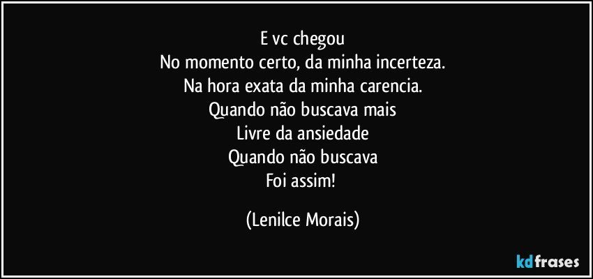 E vc chegou
No momento certo, da minha incerteza.
Na hora exata da minha carencia.
Quando não buscava mais
Livre da ansiedade
Quando não buscava
Foi assim! (Lenilce Morais)