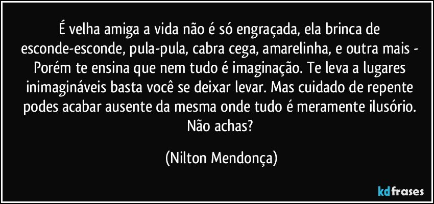 É velha amiga a vida não é só engraçada, ela brinca de esconde-esconde, pula-pula, cabra cega, amarelinha, e outra mais - Porém te ensina que nem tudo é imaginação.  Te leva a lugares inimagináveis basta você se deixar levar. Mas cuidado de repente podes acabar ausente da mesma onde tudo é meramente ilusório. 
Não achas? (Nilton Mendonça)