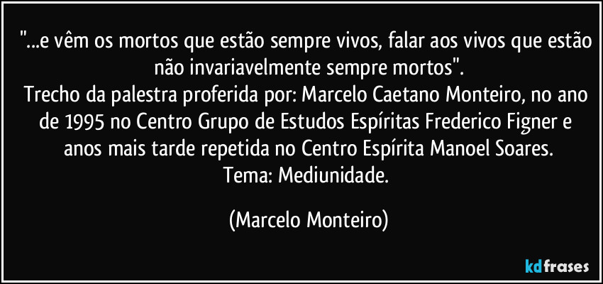 "...e vêm os mortos que estão sempre vivos, falar aos vivos que estão não invariavelmente sempre mortos".
Trecho da palestra proferida por: Marcelo Caetano Monteiro, no ano de 1995 no Centro Grupo de Estudos Espíritas Frederico Figner e anos mais tarde repetida no Centro Espírita Manoel Soares.
Tema: Mediunidade. (Marcelo Monteiro)