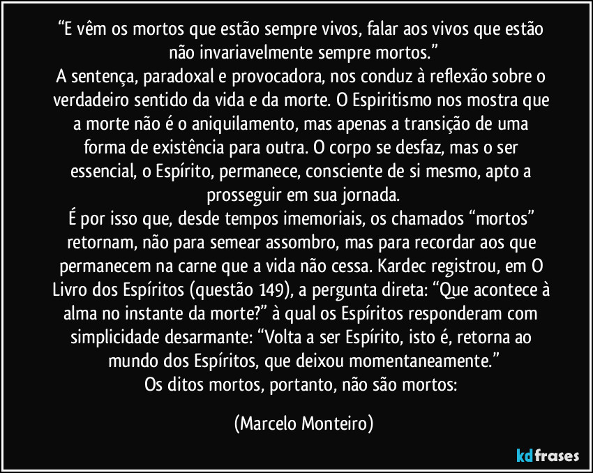 “E vêm os mortos que estão sempre vivos, falar aos vivos que estão não invariavelmente sempre mortos.”
A sentença, paradoxal e provocadora, nos conduz à reflexão sobre o verdadeiro sentido da vida e da morte. O Espiritismo nos mostra que a morte não é o aniquilamento, mas apenas a transição de uma forma de existência para outra. O corpo se desfaz, mas o ser essencial, o Espírito, permanece, consciente de si mesmo, apto a prosseguir em sua jornada.
É por isso que, desde tempos imemoriais, os chamados “mortos” retornam, não para semear assombro, mas para recordar aos que permanecem na carne que a vida não cessa. Kardec registrou, em O Livro dos Espíritos (questão 149), a pergunta direta: “Que acontece à alma no instante da morte?” à qual os Espíritos responderam com simplicidade desarmante: “Volta a ser Espírito, isto é, retorna ao mundo dos Espíritos, que deixou momentaneamente.”
Os ditos mortos, portanto, não são mortos: (Marcelo Monteiro)