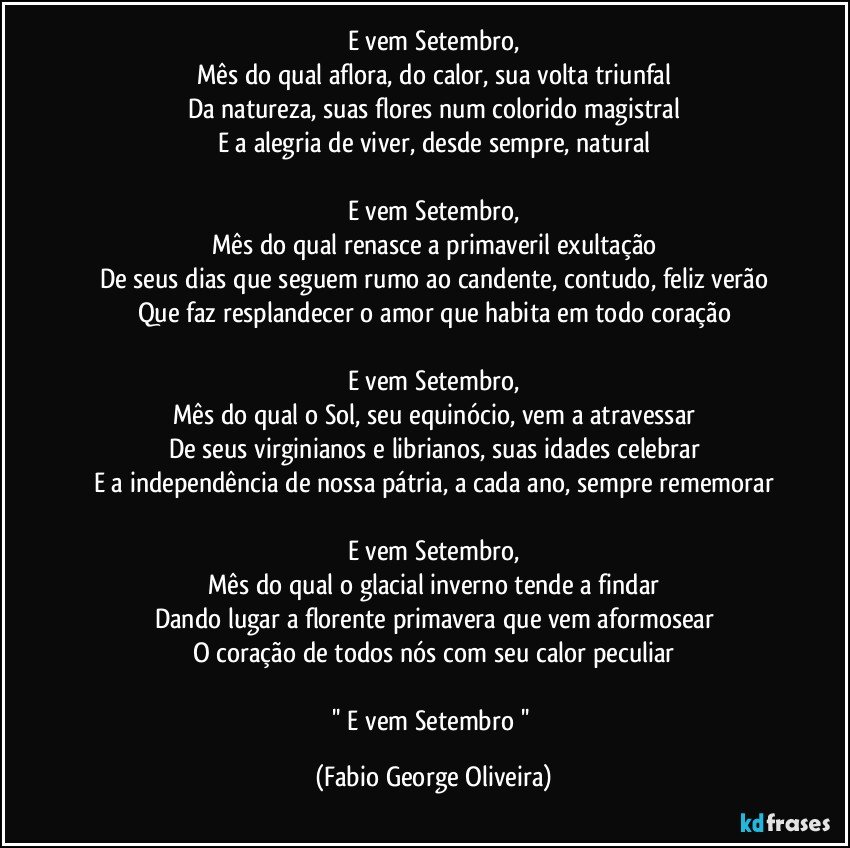 E vem Setembro,
Mês do qual aflora, do calor, sua volta triunfal
Da natureza, suas flores num colorido magistral
E a alegria de viver, desde sempre, natural

E vem Setembro,
Mês do qual renasce a primaveril exultação
De seus dias que seguem rumo ao candente, contudo, feliz verão
Que faz resplandecer o amor que habita em todo coração

E vem Setembro,
Mês do qual o Sol, seu equinócio, vem a atravessar
De seus virginianos e librianos, suas idades celebrar
E a independência de nossa pátria, a cada ano, sempre rememorar

E vem Setembro,
Mês do qual o glacial inverno tende a findar
Dando lugar a florente primavera que vem aformosear
O coração de todos nós com seu calor peculiar

'' E vem Setembro '' (Fabio George Oliveira)