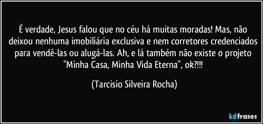 É verdade, Jesus falou que no céu há muitas moradas! Mas, não deixou nenhuma imobiliária exclusiva e nem corretores credenciados para vendê-las ou alugá-las. Ah, e lá também não existe o projeto "Minha Casa, Minha Vida Eterna", ok?!!! (Tarcisio Silveira Rocha)