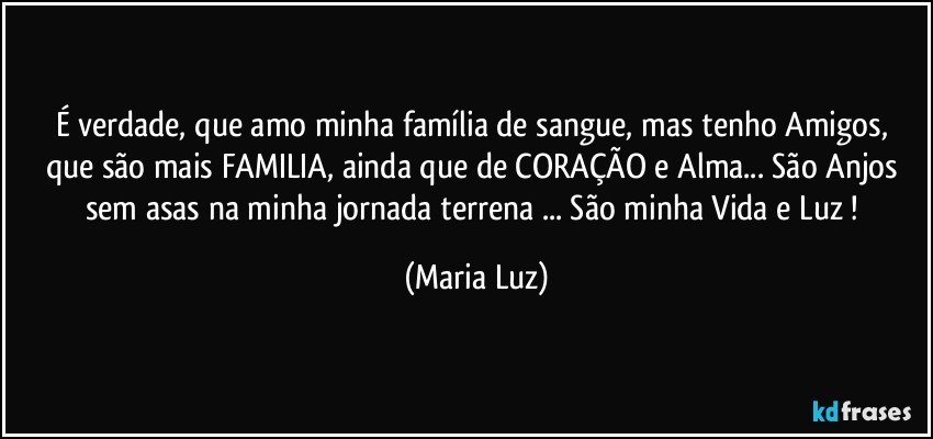 É verdade,  que amo minha família de sangue, mas tenho Amigos,  que são mais FAMILIA, ainda que de CORAÇÃO e Alma... São Anjos sem asas na minha jornada terrena ... São minha Vida e Luz ! (Maria Luz)