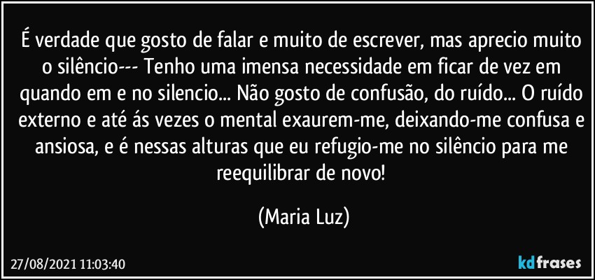 É verdade que gosto de falar e muito de escrever, mas aprecio muito o silêncio--- Tenho uma imensa necessidade em ficar de vez em quando em e no silencio... Não gosto de confusão, do ruído... O ruído externo e até ás vezes o mental exaurem-me, deixando-me confusa e ansiosa, e é nessas alturas que eu refugio-me no silêncio para me reequilibrar de novo! (Maria Luz)