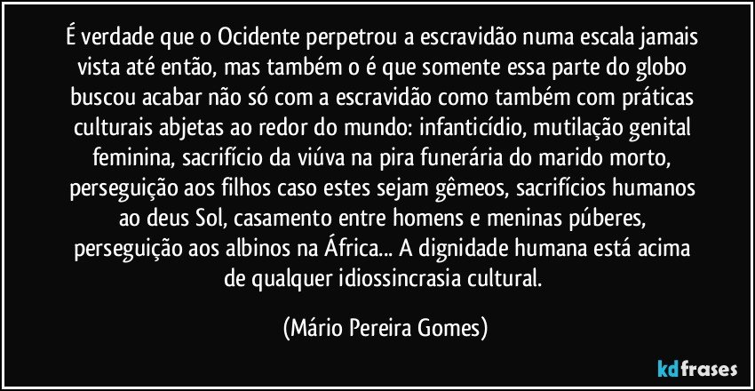 É verdade que o Ocidente perpetrou a escravidão numa escala jamais vista até então, mas também o é que somente essa parte do globo buscou acabar não só com a escravidão como também com práticas culturais abjetas ao redor do mundo: infanticídio, mutilação genital feminina, sacrifício da viúva na pira funerária do marido morto, perseguição aos filhos caso estes sejam gêmeos, sacrifícios humanos ao deus Sol, casamento entre homens e meninas púberes, perseguição aos albinos na África... A dignidade humana está acima de qualquer idiossincrasia cultural. (Mário Pereira Gomes)