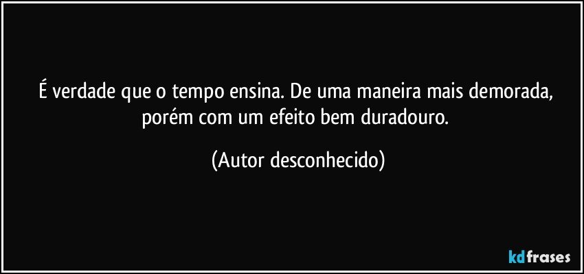 É verdade que o tempo ensina. De uma maneira mais demorada, porém com um efeito bem duradouro. (Autor desconhecido)