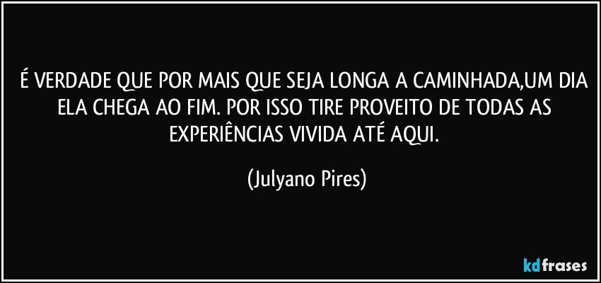 É VERDADE QUE POR MAIS QUE SEJA LONGA A CAMINHADA,UM DIA ELA CHEGA AO FIM. POR ISSO TIRE PROVEITO DE TODAS AS EXPERIÊNCIAS VIVIDA ATÉ AQUI. (Julyano Pires)