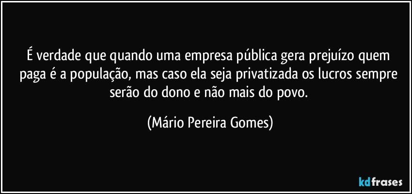 É verdade que quando uma empresa pública gera prejuízo quem paga é a população, mas caso ela seja privatizada os lucros sempre serão do dono e não mais do povo. (Mário Pereira Gomes)