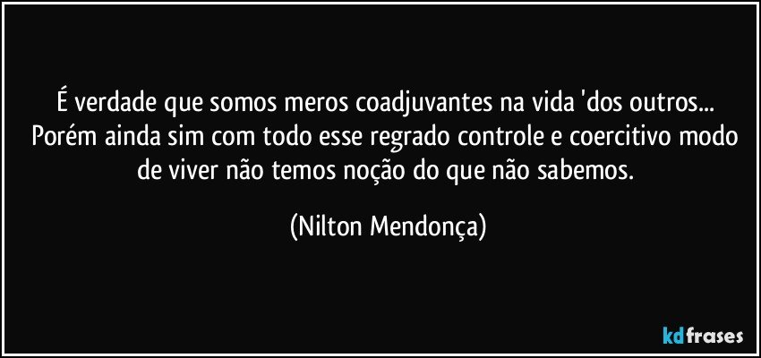 É verdade que somos meros coadjuvantes na vida 'dos outros... Porém ainda sim com todo esse regrado controle e coercitivo modo de viver não temos noção do que não sabemos. (Nilton Mendonça)