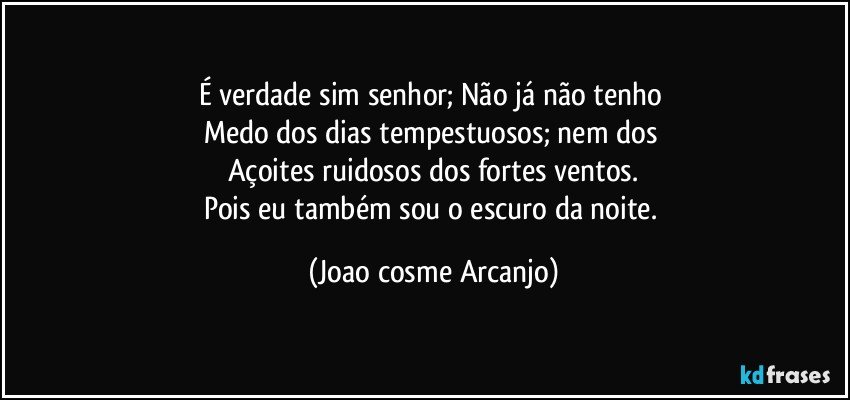 É verdade sim senhor; Não já não tenho 
Medo dos dias tempestuosos; nem dos 
Açoites ruidosos dos fortes ventos.
Pois eu também sou o escuro da noite. (Joao cosme Arcanjo)