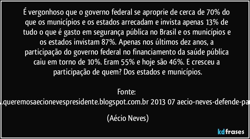 É vergonhoso que o governo federal se aproprie de cerca de 70% do que os municípios e os estados arrecadam e invista apenas 13% de tudo o que é gasto em segurança pública no Brasil e os municípios e os estados invistam 87%. Apenas nos últimos dez anos, a participação do governo federal no financiamento da saúde pública caiu em torno de 10%. Eram 55% e hoje são 46%. E cresceu a participação de quem? Dos estados e municípios.

Fonte: http://www.queremosaecionevespresidente.blogspot.com.br/2013/07/aecio-neves-defende-pauta-de.html (Aécio Neves)