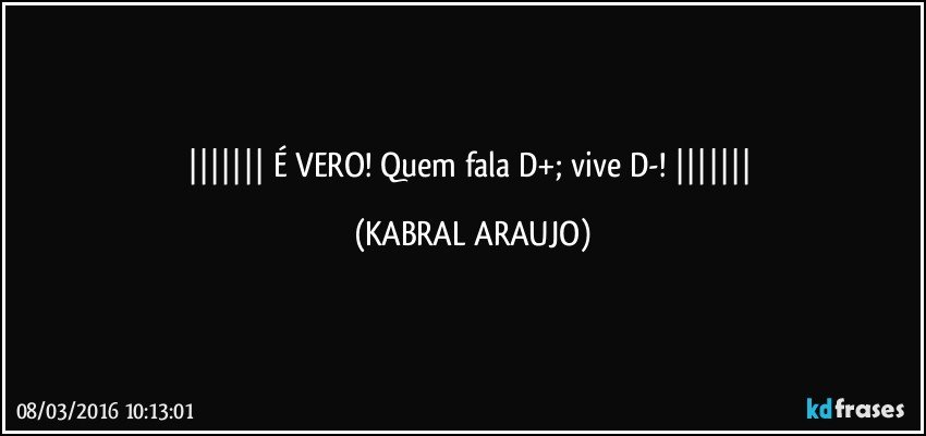   É VERO! Quem fala D+; vive D-!    (KABRAL ARAUJO)