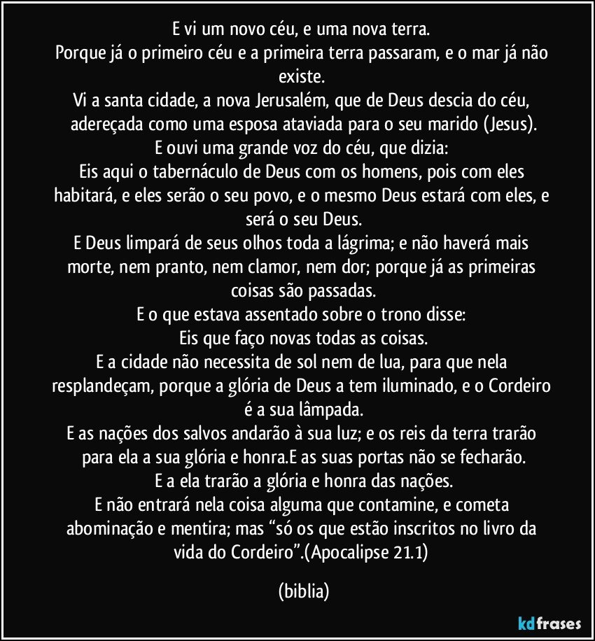 E vi um novo céu, e uma nova terra. 
Porque já o primeiro céu e a primeira terra passaram, e o mar já não existe. 
Vi a santa cidade, a nova Jerusalém, que de Deus descia do céu, adereçada como uma esposa ataviada para o seu marido (Jesus).
E ouvi uma grande voz do céu, que dizia: 
Eis aqui o tabernáculo de Deus com os homens, pois com eles habitará, e eles serão o seu povo, e o mesmo Deus estará com eles, e será o seu Deus.
E Deus limpará de seus olhos toda a lágrima; e não haverá mais morte, nem pranto, nem clamor, nem dor; porque já as primeiras coisas são passadas.
E o que estava assentado sobre o trono disse: 
Eis que faço novas todas as coisas.
E a cidade não necessita de sol nem de lua, para que nela resplandeçam, porque a glória de Deus a tem iluminado, e o Cordeiro é a sua lâmpada.
E as nações dos salvos andarão à sua luz; e os reis da terra trarão para ela a sua glória e honra.E as suas portas não se fecharão.
E a ela trarão a glória e honra das nações.
E não entrará nela coisa alguma que contamine, e cometa abominação e mentira; mas “só os que estão inscritos no livro da vida do Cordeiro”.(Apocalipse 21.1) (biblia)