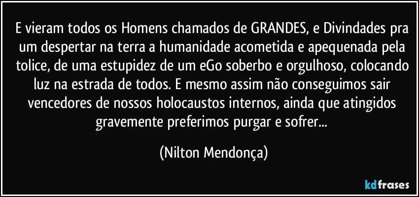 E vieram todos os Homens chamados de GRANDES, e Divindades pra um despertar na terra a humanidade acometida e apequenada pela tolice, de uma estupidez de um eGo soberbo e orgulhoso, colocando luz na estrada de todos. E mesmo assim não  conseguimos sair vencedores de nossos holocaustos internos, ainda que atingidos gravemente preferimos purgar e sofrer... (Nilton Mendonça)