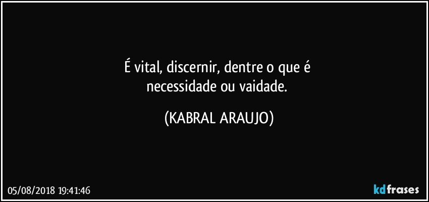 É vital, discernir, dentre o que é 
necessidade ou vaidade. (KABRAL ARAUJO)