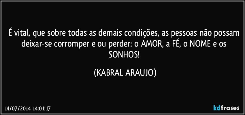 É vital, que sobre todas as demais condições, as pessoas não possam deixar-se corromper e/ou perder: o AMOR, a FÉ, o NOME e os SONHOS! (KABRAL ARAUJO)