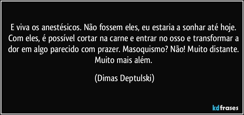 E viva os anestésicos. Não fossem eles, eu estaria a sonhar até hoje. Com eles, é possível cortar na carne e entrar no osso e transformar a dor em algo parecido com prazer. Masoquismo? Não! Muito distante. Muito mais além. (Dimas Deptulski)