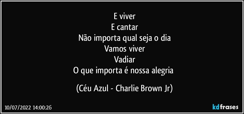 E viver
E cantar
Não importa qual seja o dia
Vamos viver
Vadiar
O que importa é nossa alegria (Céu Azul - Charlie Brown Jr)