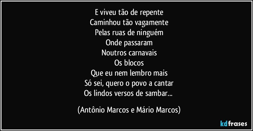 E viveu tão de repente
Caminhou tão vagamente
Pelas ruas de ninguém
Onde passaram
Noutros carnavais
Os blocos
Que eu nem lembro mais
Só sei, quero o povo a cantar
Os lindos versos de sambar... (Antônio Marcos e Mário Marcos)